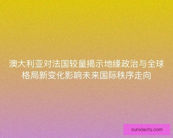 澳大利亚对法国较量揭示地缘政治与全球格局新变化影响未来国际秩序走向