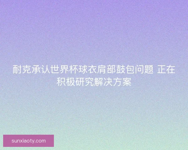 耐克承认世界杯球衣肩部鼓包问题 正在积极研究解决方案