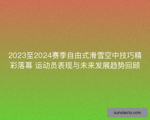 2023至2024赛季自由式滑雪空中技巧精彩落幕 运动员表现与未来发展趋势回顾