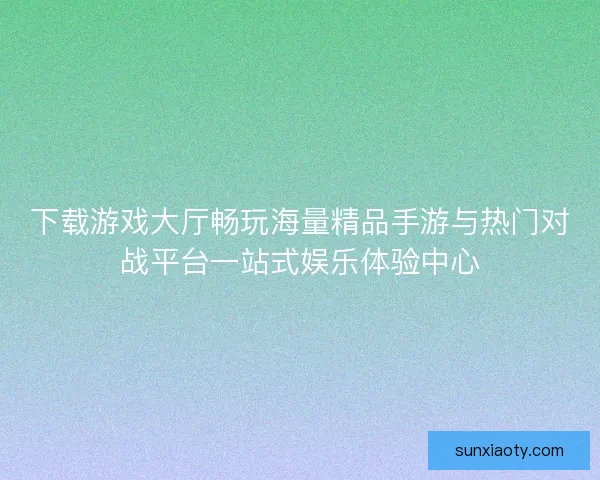 下载游戏大厅畅玩海量精品手游与热门对战平台一站式娱乐体验中心