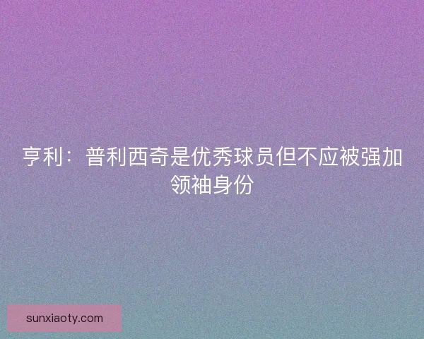 亨利：普利西奇是优秀球员但不应被强加领袖身份